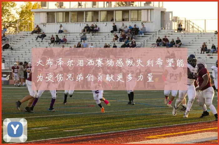 大布泽尔泪洒赛场感慨失利希望能为受伤兄弟们贡献更多力量