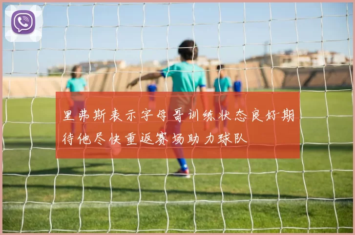 里弗斯表示字母哥训练状态良好期待他尽快重返赛场助力球队
