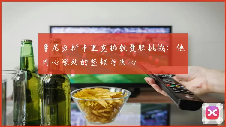 鲁尼分析卡里克执教曼联挑战：他内心深处的坚韧与决心