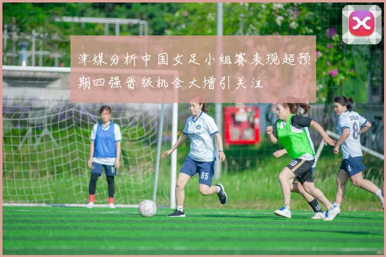 津媒分析中国女足小组赛表现超预期四强晋级机会大增引关注