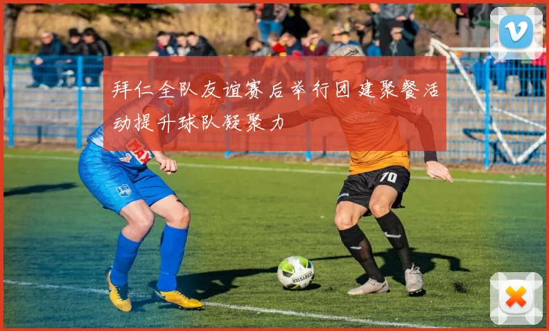 拜仁全队友谊赛后举行团建聚餐活动提升球队凝聚力