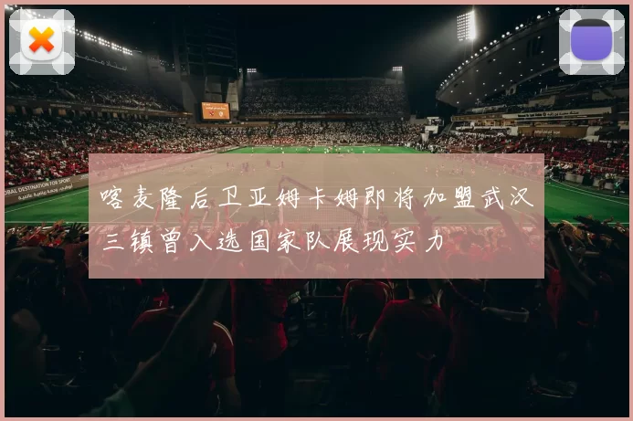 喀麦隆后卫亚姆卡姆即将加盟武汉三镇曾入选国家队展现实力