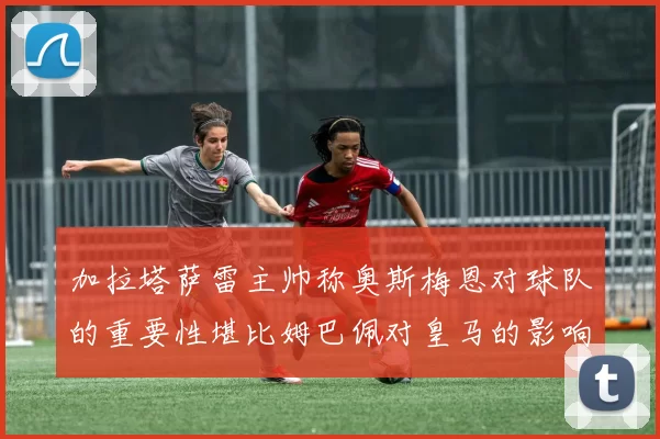 加拉塔萨雷主帅称奥斯梅恩对球队的重要性堪比姆巴佩对皇马的影响