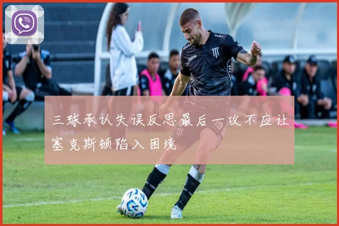 三球承认失误反思最后一攻不应让塞克斯顿陷入困境