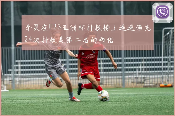 李昊在U23亚洲杯扑救榜上遥遥领先24次扑救是第二名的两倍