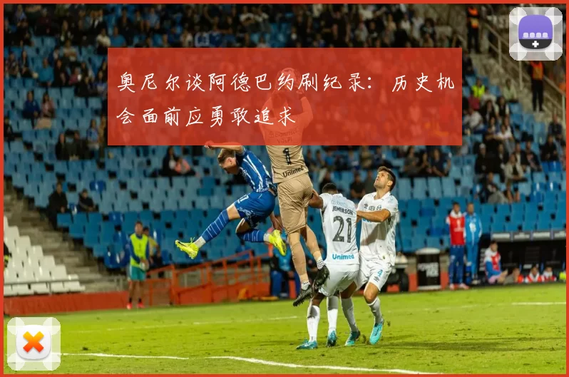 奥尼尔谈阿德巴约刷纪录：历史机会面前应勇敢追求