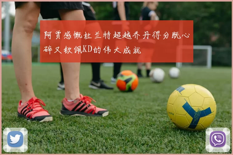 阿贾感慨杜兰特超越乔丹得分既心碎又钦佩KD的伟大成就