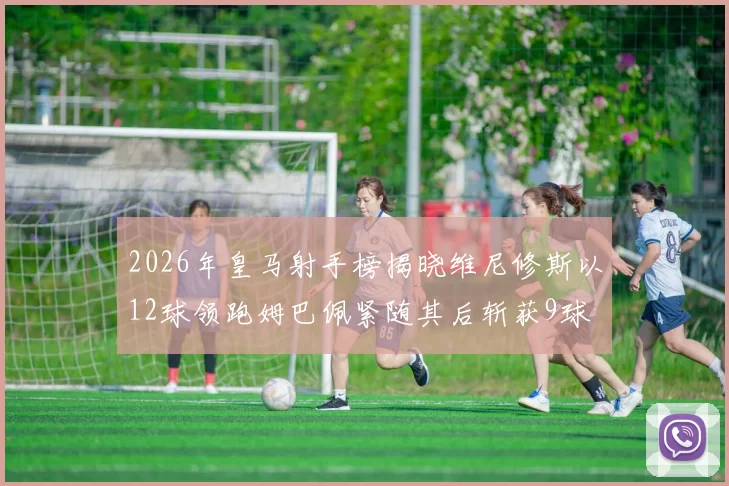 2026年皇马射手榜揭晓维尼修斯以12球领跑姆巴佩紧随其后斩获9球