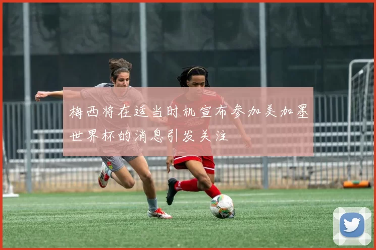 梅西将在适当时机宣布参加美加墨世界杯的消息引发关注