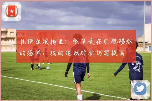 扎伊尔埃梅里：很享受在巴黎踢球的感觉，我的跑动对抗仍需提高