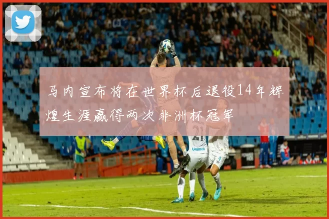 马内宣布将在世界杯后退役14年辉煌生涯赢得两次非洲杯冠军