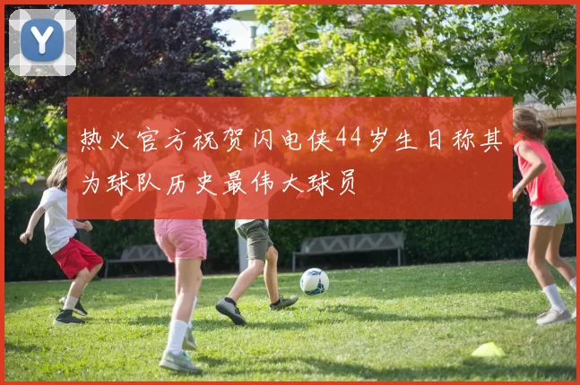 热火官方祝贺闪电侠44岁生日称其为球队历史最伟大球员