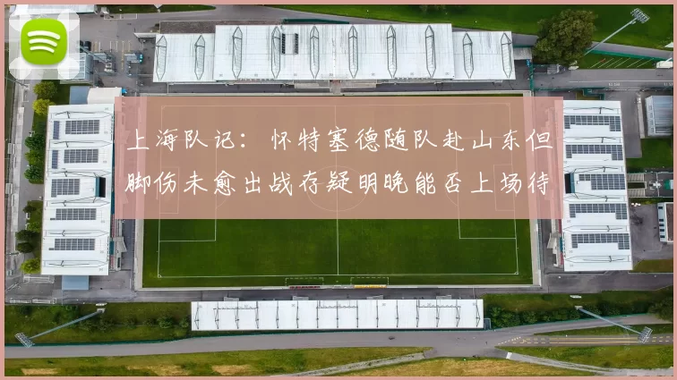 上海队记：怀特塞德随队赴山东但脚伤未愈出战存疑明晚能否上场待定