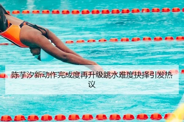 陈芋汐新动作完成度再升级跳水难度抉择引发热议